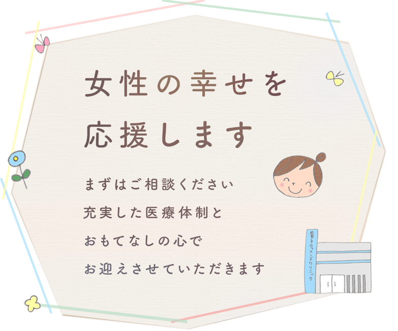 女性の幸せを応援します まずはご相談ください 充実した医療体制とおもてなしの心でお迎えさせていただきます
